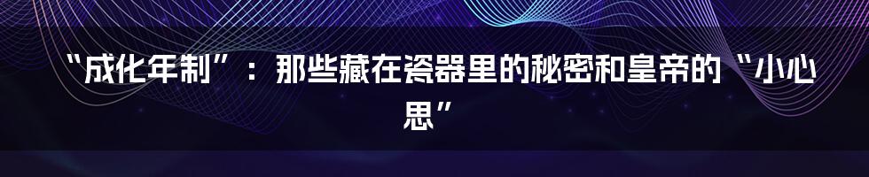“成化年制”:那些藏在瓷器里的秘密和皇帝的“小心思”