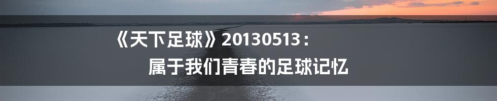 《天下足球》20130513: 属于我们青春的足球记忆
