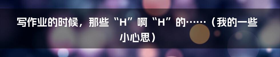 写作业的时候,那些“H”啊“H”的……(我的一些小心思)