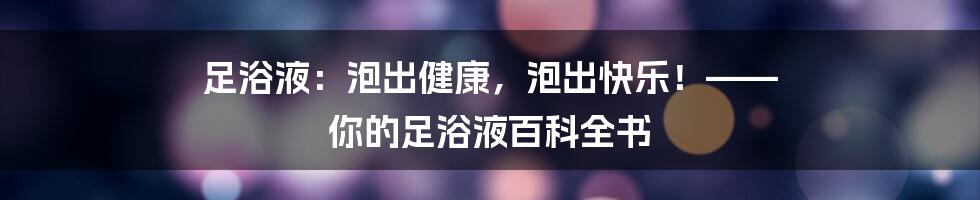 足浴液:泡出健康,泡出快乐!—— 你的足浴液百科全书