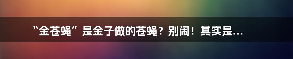 “金苍蝇”是金子做的苍蝇?别闹!其实是...
