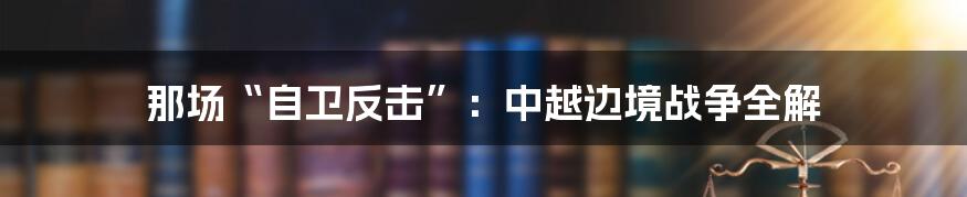 那场“自卫反击”:中越边境战争全解