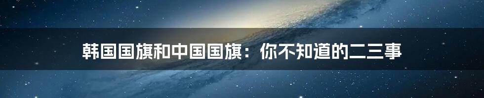 韩国国旗和中国国旗：你不知道的二三事