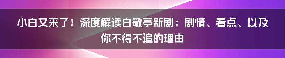 小白又来了！深度解读白敬亭新剧：剧情、看点、以及你不得不追的理由