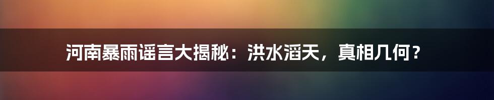 河南暴雨谣言大揭秘:洪水滔天,真相几何?