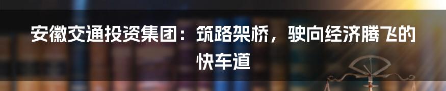 安徽交通投资集团:筑路架桥,驶向经济腾飞的快车道