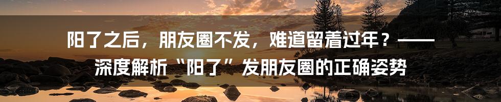 阳了之后,朋友圈不发,难道留着过年?—— 深度解析“阳了”发朋友圈的正确姿势