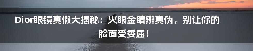 Dior眼镜真假大揭秘:火眼金睛辨真伪,别让你的脸面受委屈!