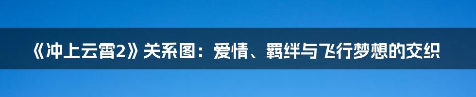 《冲上云霄2》关系图:爱情、羁绊与飞行梦想的交织