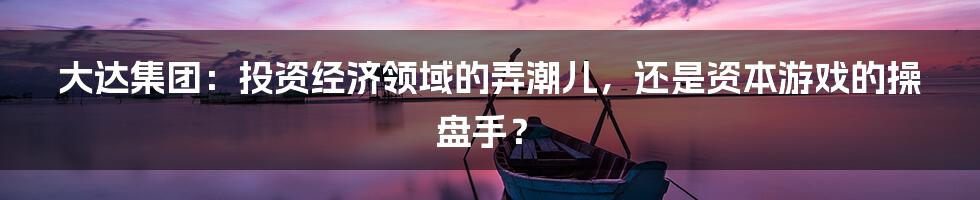 大达集团:投资经济领域的弄潮儿,还是资本游戏的操盘手?