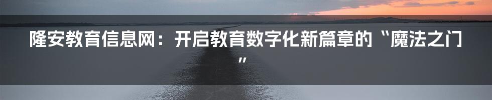 隆安教育信息网:开启教育数字化新篇章的“魔法之门”