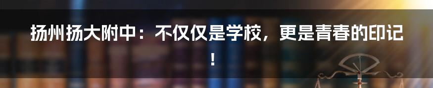 扬州扬大附中:不仅仅是学校,更是青春的印记!