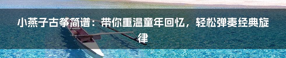 小燕子古筝简谱:带你重温童年回忆,轻松弹奏经典旋律
