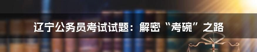 辽宁公务员考试试题:解密“考碗”之路