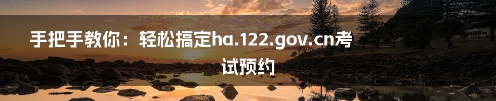 手把手教你:轻松搞定ha.122.gov.cn考试预约
