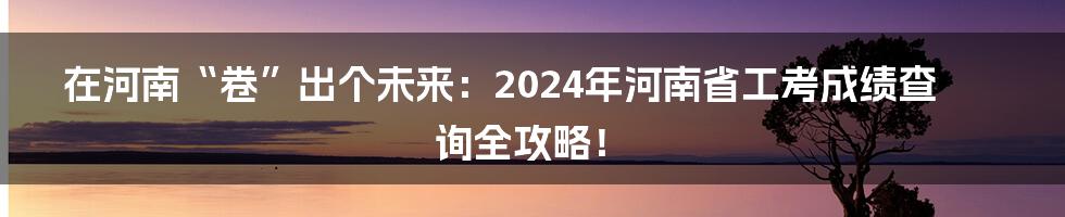 在河南“卷”出个未来:2024年河南省工考成绩查询全攻略!