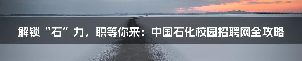 解锁“石”力,职等你来:中国石化校园招聘网全攻略