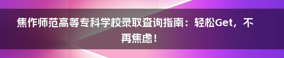 焦作师范高等专科学校录取查询指南：轻松Get，不再焦虑！