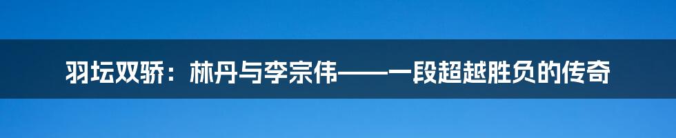 羽坛双骄:林丹与李宗伟——一段超越胜负的传奇