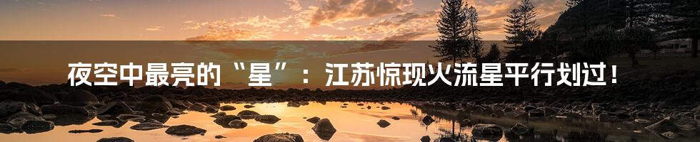 夜空中最亮的“星”：江苏惊现火流星平行划过！