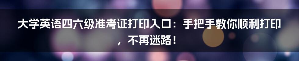 大学英语四六级准考证打印入口：手把手教你顺利打印，不再迷路！