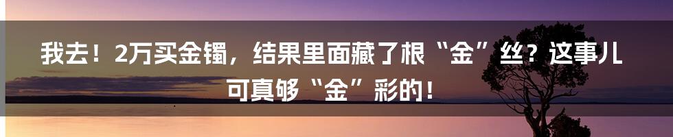 我去!2万买金镯,结果里面藏了根“金”丝?这事儿可真够“金”彩的!