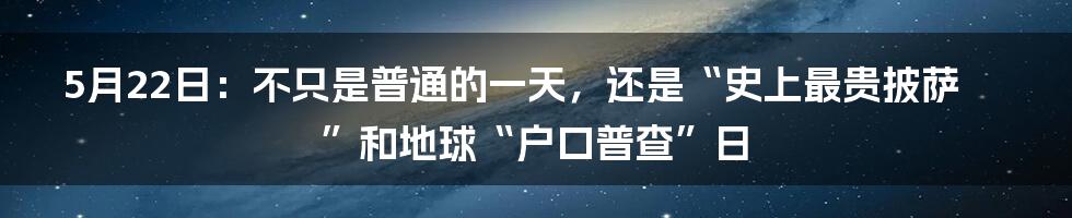 5月22日:不只是普通的一天,还是“史上最贵披萨”和地球“户口普查”日