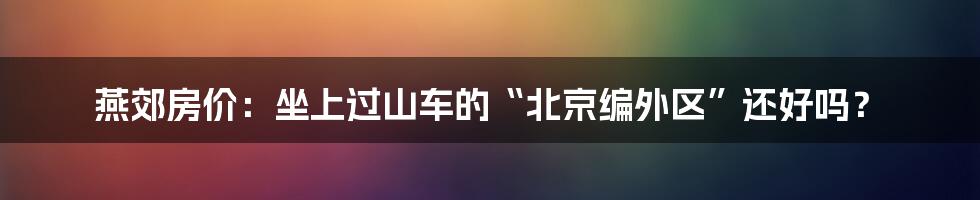 燕郊房价:坐上过山车的“北京编外区”还好吗?