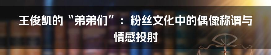 王俊凯的“弟弟们”:粉丝文化中的偶像称谓与情感投射