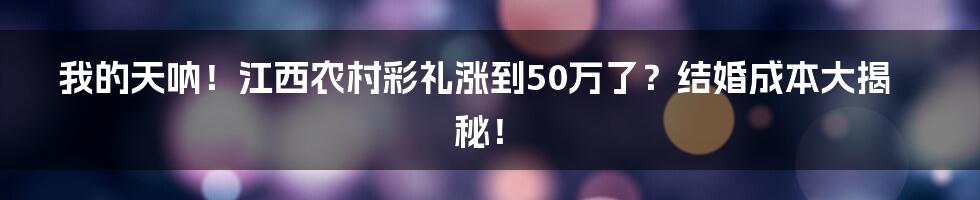我的天呐!江西农村彩礼涨到50万了?结婚成本大揭秘!