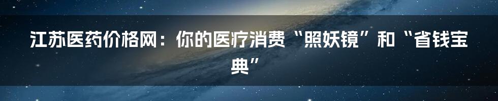 江苏医药价格网：你的医疗消费“照妖镜”和“省钱宝典”
