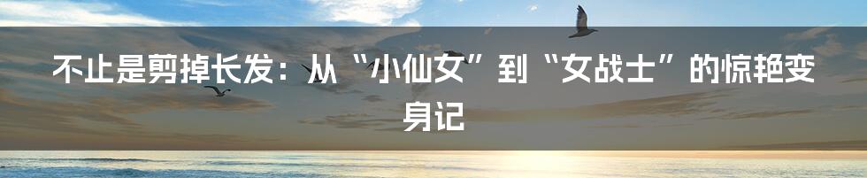 不止是剪掉长发：从“小仙女”到“女战士”的惊艳变身记