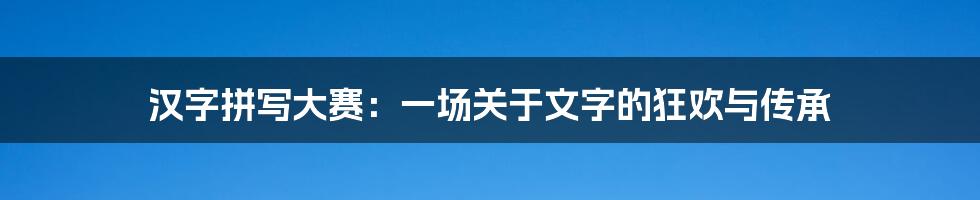 汉字拼写大赛:一场关于文字的狂欢与传承