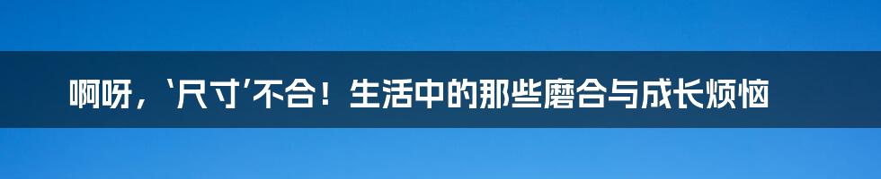 啊呀，‘尺寸’不合！生活中的那些磨合与成长烦恼