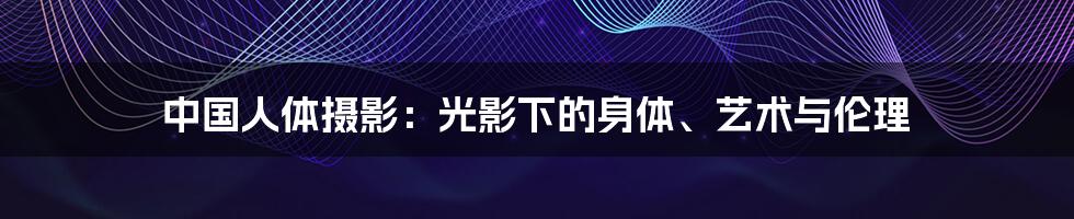 中国人体摄影:光影下的身体、艺术与伦理