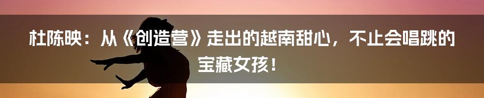 杜陈映：从《创造营》走出的越南甜心，不止会唱跳的宝藏女孩！