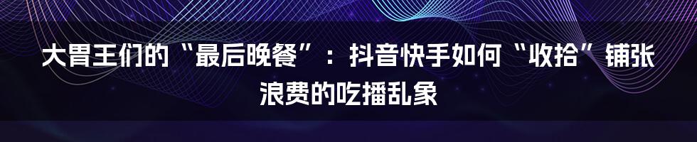 大胃王们的“最后晚餐”：抖音快手如何“收拾”铺张浪费的吃播乱象