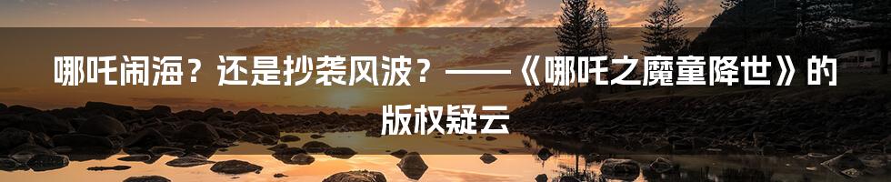 哪吒闹海?还是抄袭风波?——《哪吒之魔童降世》的版权疑云