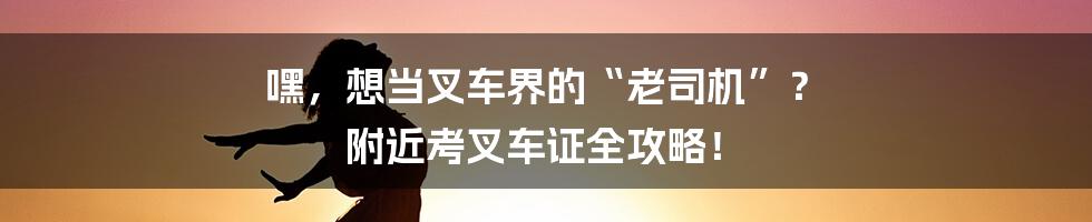 嘿,想当叉车界的“老司机”? 附近考叉车证全攻略!
