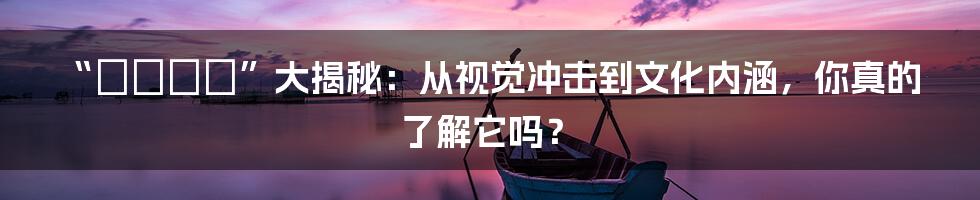“セクシー”大揭秘:从视觉冲击到文化内涵,你真的了解它吗?