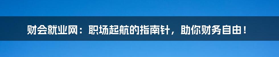 财会就业网:职场起航的指南针,助你财务自由!