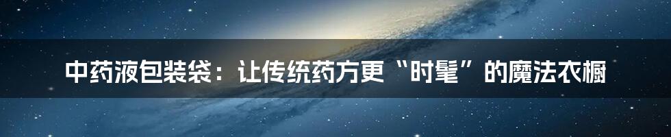中药液包装袋：让传统药方更“时髦”的魔法衣橱