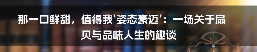 那一口鲜甜，值得我‘姿态豪迈’：一场关于扇贝与品味人生的趣谈