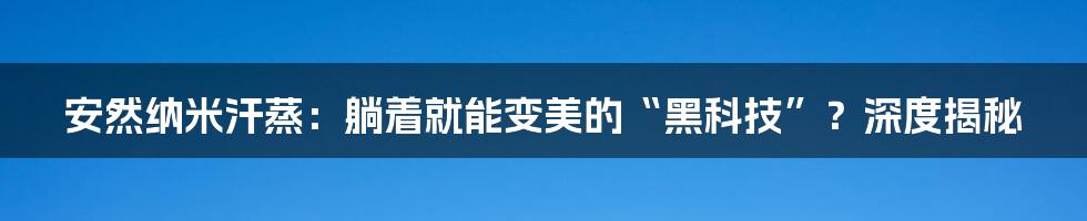 安然纳米汗蒸:躺着就能变美的“黑科技”?深度揭秘