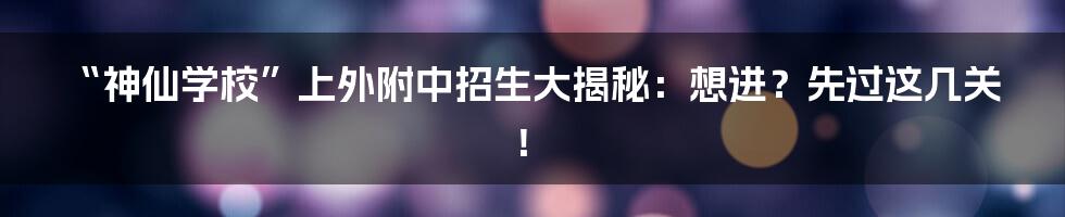 “神仙学校”上外附中招生大揭秘:想进?先过这几关!
