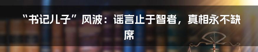 “书记儿子”风波:谣言止于智者,真相永不缺席