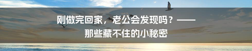 刚做完回家,老公会发现吗?—— 那些藏不住的小秘密
