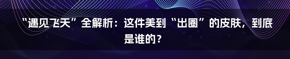 “遇见飞天”全解析:这件美到“出圈”的皮肤,到底是谁的?