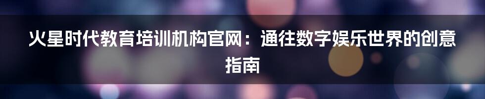 火星时代教育培训机构官网：通往数字娱乐世界的创意指南