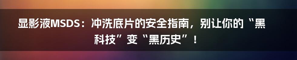 显影液MSDS:冲洗底片的安全指南,别让你的“黑科技”变“黑历史”!